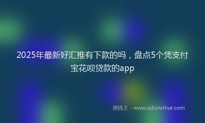 2025年最新好汇推有下款的吗，盘点5个凭支付宝花呗贷款的app