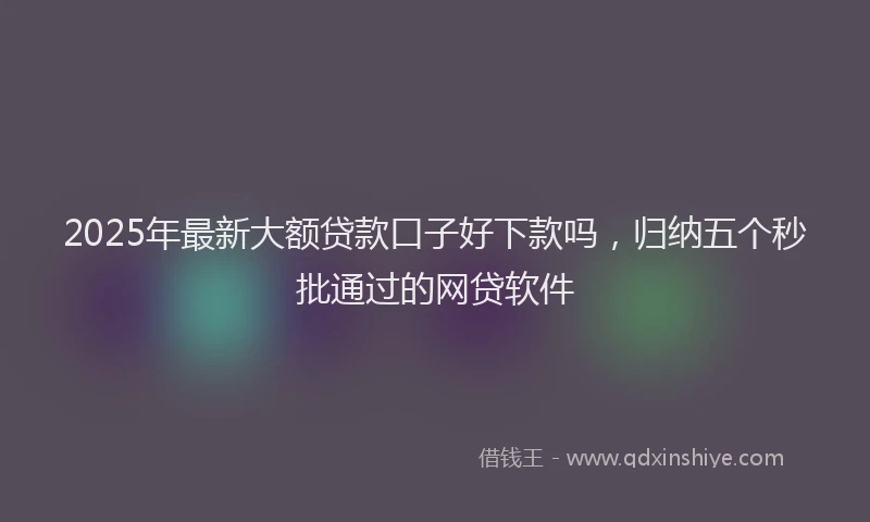 2025年最新大额贷款口子好下款吗，归纳五个秒批通过的网贷软件