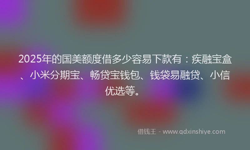 2025年的国美额度借多少容易下款有：疾融宝盒、小米分期宝、畅贷宝钱包、钱袋易融贷、小信优选等。