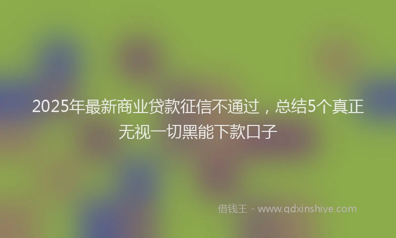 2025年最新商业贷款征信不通过，总结5个真正无视一切黑能下款口子