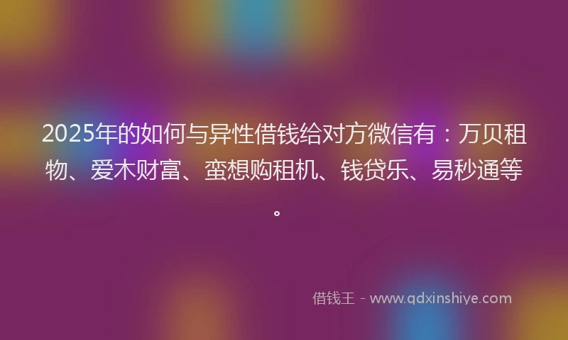 2025年的如何与异性借钱给对方微信有：万贝租物、爱木财富、蛮想购租机、钱贷乐、易秒通等。