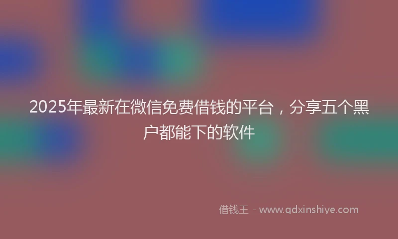 2025年最新在微信免费借钱的平台，分享五个黑户都能下的软件