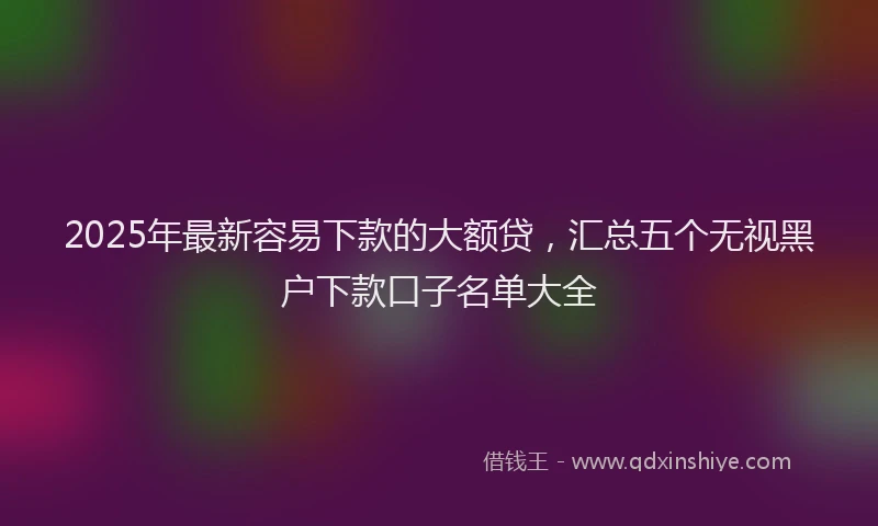 2025年最新容易下款的大额贷，汇总五个无视黑户下款口子名单大全