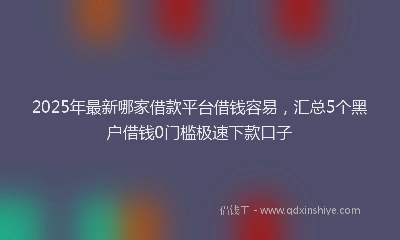 2025年最新哪家借款平台借钱容易，汇总5个黑户借钱0门槛极速下款口子