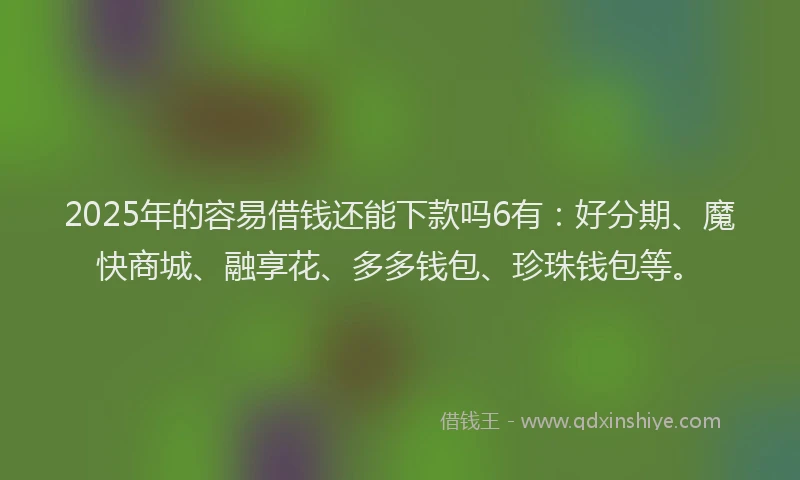 2025年的容易借钱还能下款吗6有：好分期、魔快商城、融享花、多多钱包、珍珠钱包等。