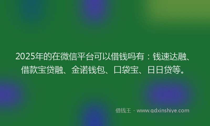 2025年的在微信平台可以借钱吗有：钱速达融、借款宝贷融、金诺钱包、口袋宝、日日贷等。