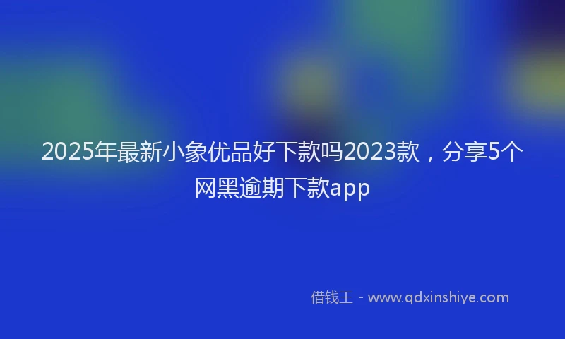 2025年最新小象优品好下款吗2023款，分享5个网黑逾期下款app