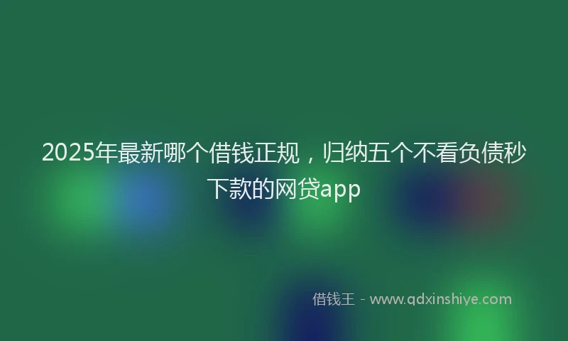 2025年最新哪个借钱正规，归纳五个不看负债秒下款的网贷app
