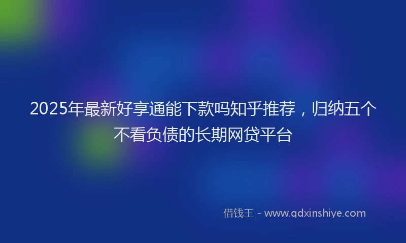 2025年最新好享通能下款吗知乎推荐，归纳五个不看负债的长期网贷平台
