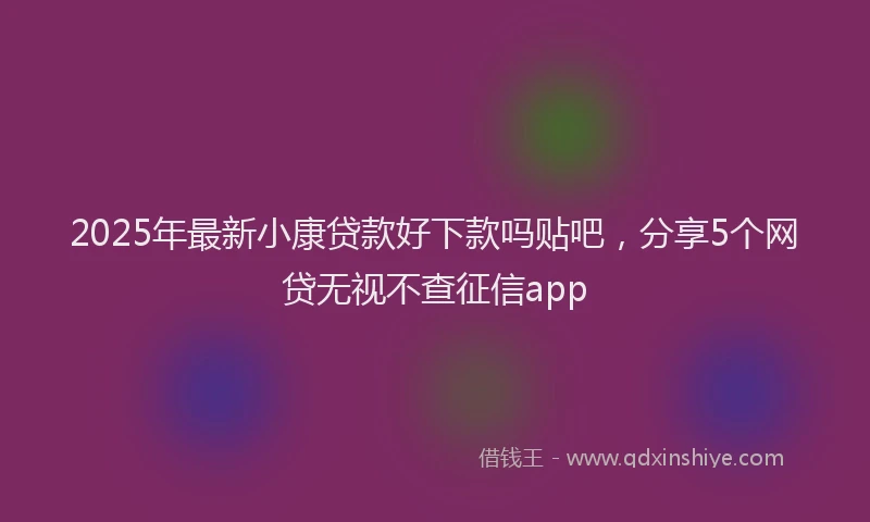 2025年最新小康贷款好下款吗贴吧，分享5个网贷无视不查征信app