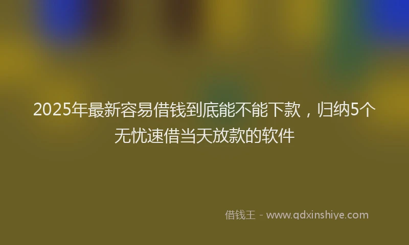 2025年最新容易借钱到底能不能下款，归纳5个无忧速借当天放款的软件