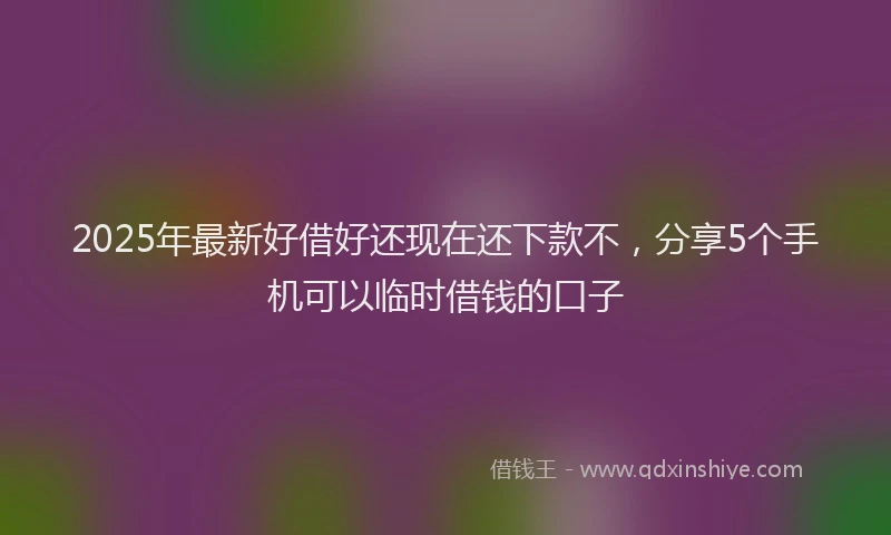 2025年最新好借好还现在还下款不，分享5个手机可以临时借钱的口子