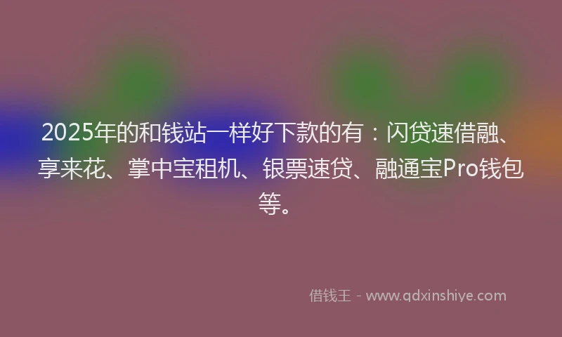 2025年的和钱站一样好下款的有：闪贷速借融、享来花、掌中宝租机、银票速贷、融通宝Pro钱包等。