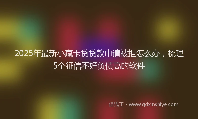 2025年最新小赢卡贷贷款申请被拒怎么办，梳理5个征信不好负债高的软件