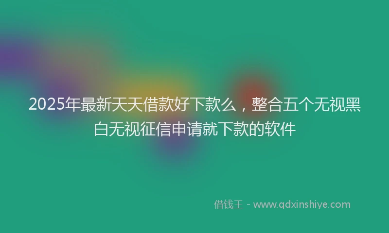2025年最新天天借款好下款么，整合五个无视黑白无视征信申请就下款的软件