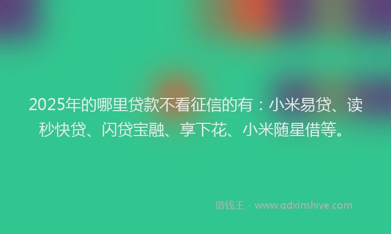 2025年的哪里贷款不看征信的有：小米易贷、读秒快贷、闪贷宝融、享下花、小米随星借等。