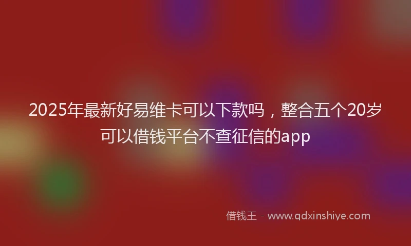 2025年最新好易维卡可以下款吗，整合五个20岁可以借钱平台不查征信的app