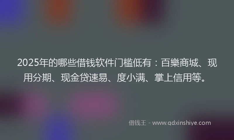 2025年的哪些借钱软件门槛低有：百樂商城、现用分期、现金贷速易、度小满、掌上信用等。