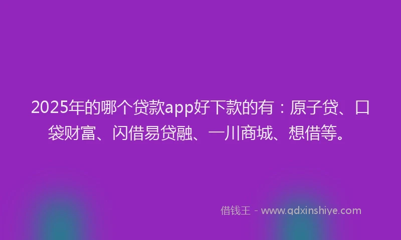 2025年的哪个贷款app好下款的有：原子贷、口袋财富、闪借易贷融、一川商城、想借等。
