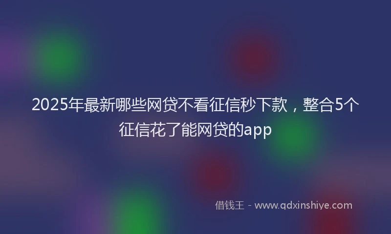 2025年最新哪些网贷不看征信秒下款，整合5个征信花了能网贷的app