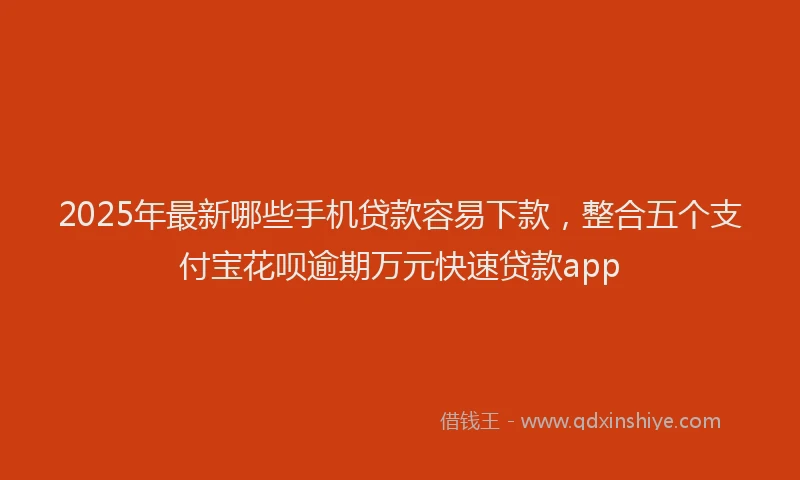 2025年最新哪些手机贷款容易下款，整合五个支付宝花呗逾期万元快速贷款app