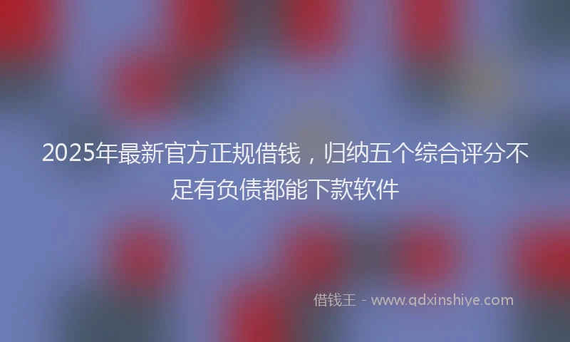 2025年最新官方正规借钱，归纳五个综合评分不足有负债都能下款软件