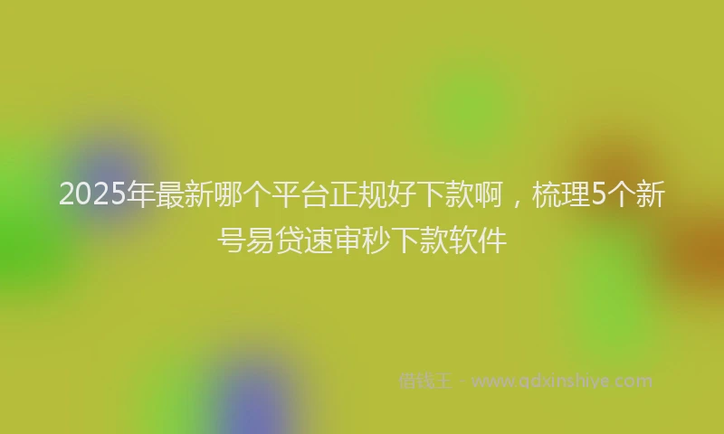 2025年最新哪个平台正规好下款啊，梳理5个新号易贷速审秒下款软件