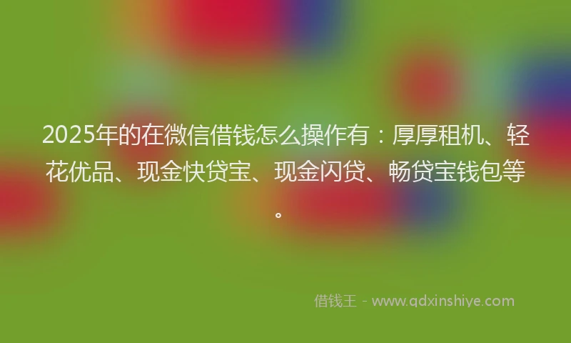 2025年的在微信借钱怎么操作有：厚厚租机、轻花优品、现金快贷宝、现金闪贷、畅贷宝钱包等。