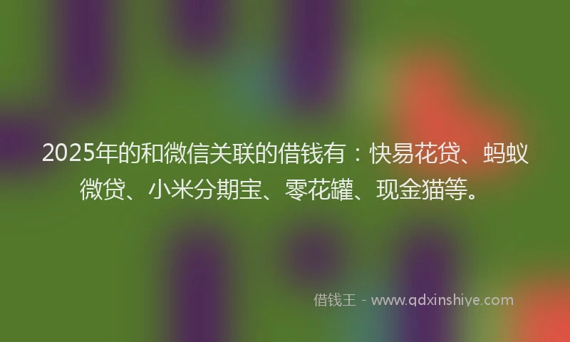 2025年的和微信关联的借钱有：快易花贷、蚂蚁微贷、小米分期宝、零花罐、现金猫等。