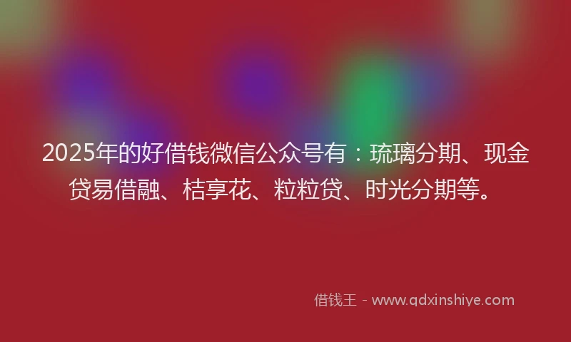 2025年的好借钱微信公众号有：琉璃分期、现金贷易借融、桔享花、粒粒贷、时光分期等。