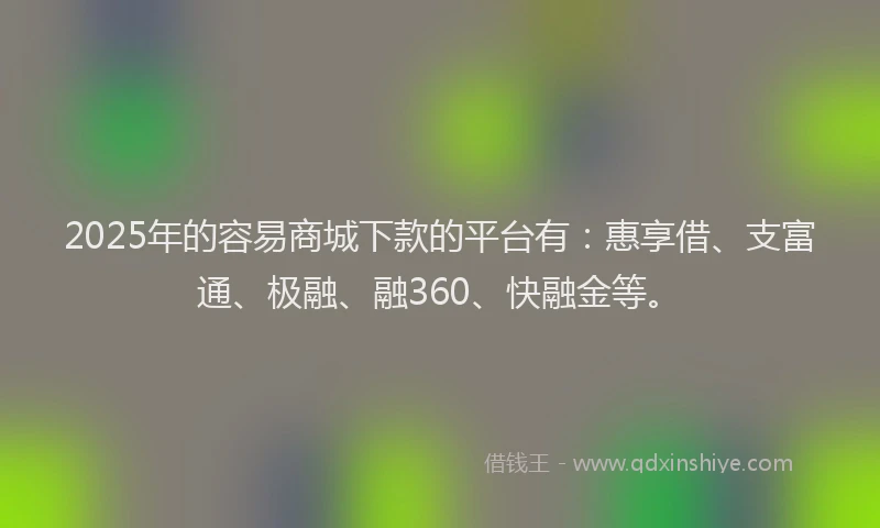2025年的容易商城下款的平台有：惠享借、支富通、极融、融360、快融金等。