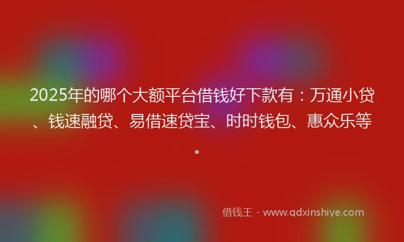 2025年的哪个大额平台借钱好下款有：万通小贷、钱速融贷、易借速贷宝、时时钱包、惠众乐等。