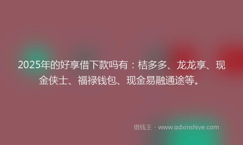 2025年的好享借下款吗有：桔多多、龙龙享、现金侠士、福禄钱包、现金易融通途等。