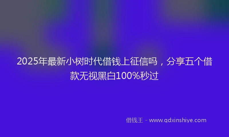 2025年最新小树时代借钱上征信吗，分享五个借款无视黑白100%秒过