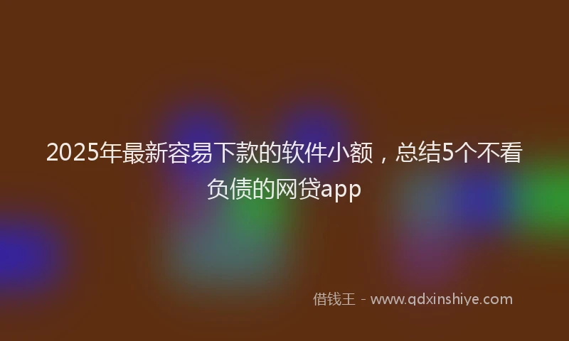 2025年最新容易下款的软件小额，总结5个不看负债的网贷app