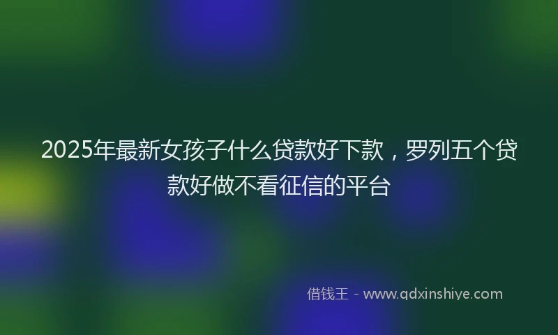 2025年最新女孩子什么贷款好下款，罗列五个贷款好做不看征信的平台