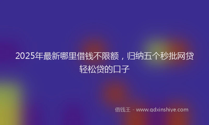 2025年最新哪里借钱不限额，归纳五个秒批网贷轻松贷的口子