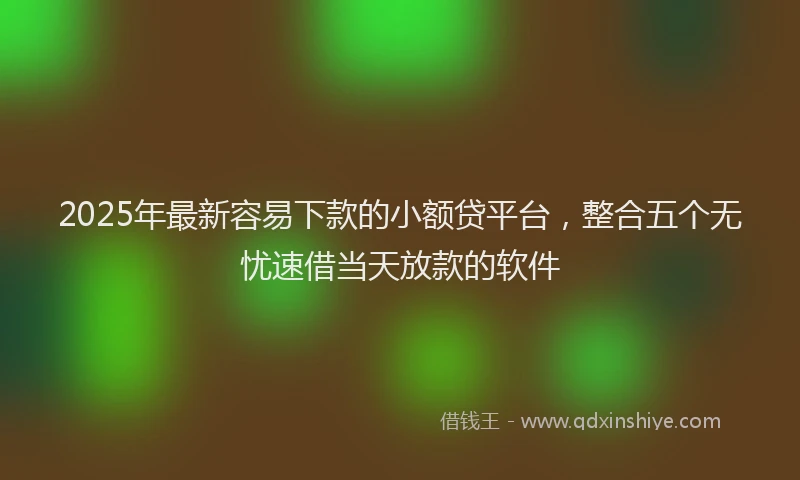 2025年最新容易下款的小额贷平台，整合五个无忧速借当天放款的软件