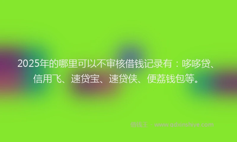2025年的哪里可以不审核借钱记录有：哆哆贷、信用飞、速贷宝、速贷侠、便荔钱包等。