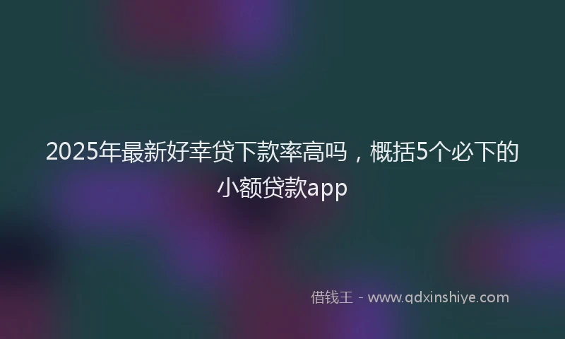 2025年最新好幸贷下款率高吗，概括5个必下的小额贷款app
