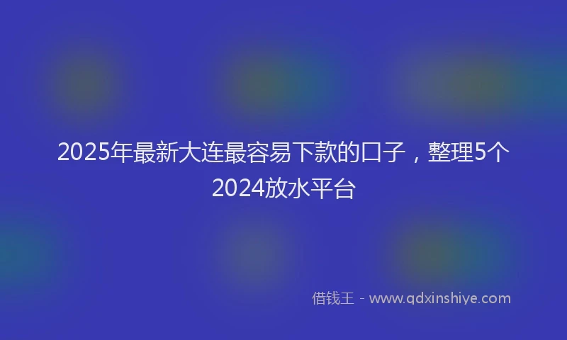 2025年最新大连最容易下款的口子，整理5个2024放水平台