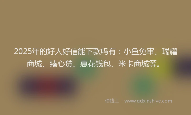 2025年的好人好信能下款吗有：小鱼免审、瑞耀商城、臻心贷、惠花钱包、米卡商城等。