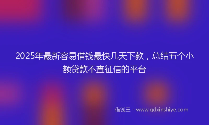 2025年最新容易借钱最快几天下款，总结五个小额贷款不查征信的平台