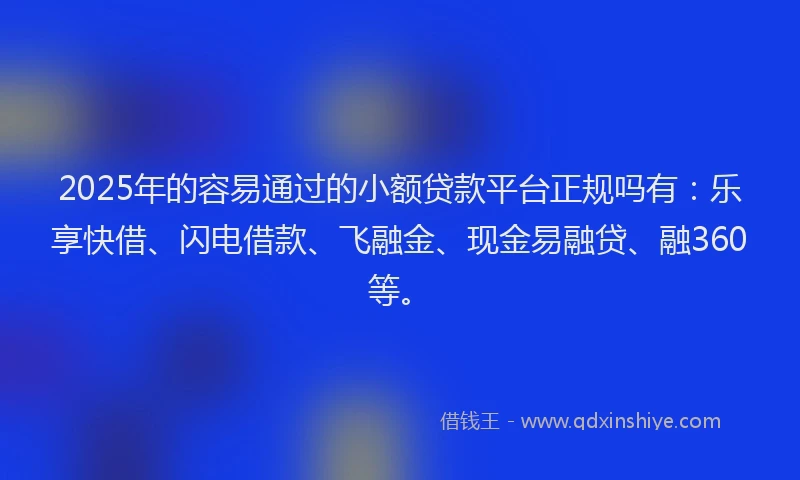 2025年的容易通过的小额贷款平台正规吗有：乐享快借、闪电借款、飞融金、现金易融贷、融360等。