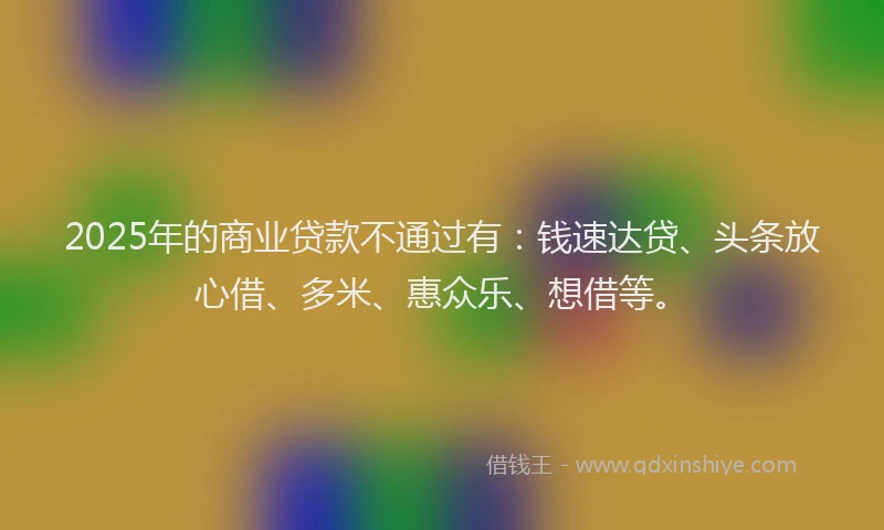 2025年的商业贷款不通过有：钱速达贷、头条放心借、多米、惠众乐、想借等。