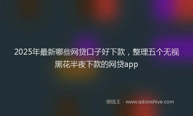 2025年最新哪些网贷口子好下款，整理五个无视黑花半夜下款的网贷app
