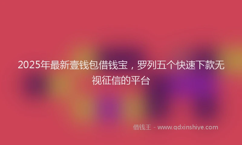 2025年最新壹钱包借钱宝，罗列五个快速下款无视征信的平台