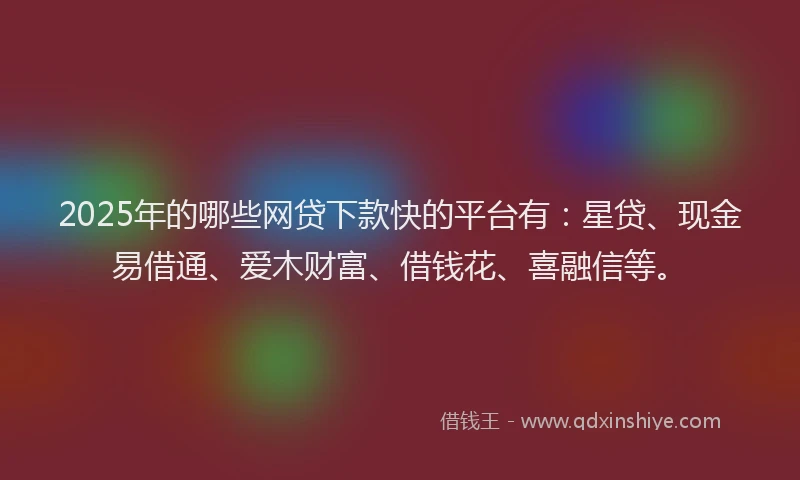 2025年的哪些网贷下款快的平台有：星贷、现金易借通、爱木财富、借钱花、喜融信等。