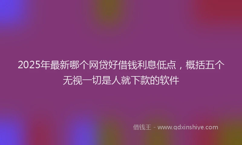 2025年最新哪个网贷好借钱利息低点，概括五个无视一切是人就下款的软件