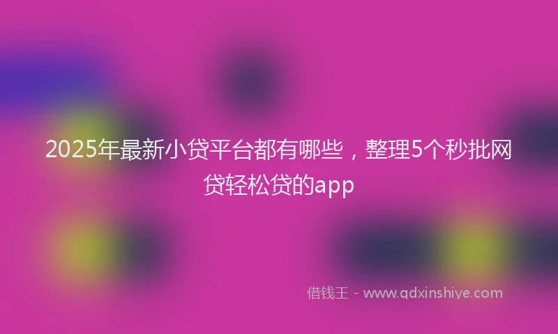 2025年最新小贷平台都有哪些，整理5个秒批网贷轻松贷的app